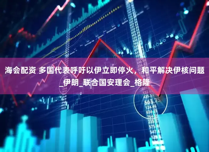海会配资 多国代表呼吁以伊立即停火，和平解决伊核问题_伊朗_联合国安理会_格隆