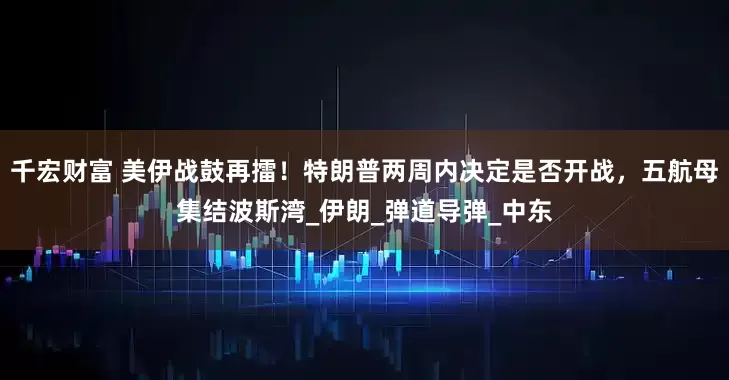 千宏财富 美伊战鼓再擂！特朗普两周内决定是否开战，五航母集结波斯湾_伊朗_弹道导弹_中东