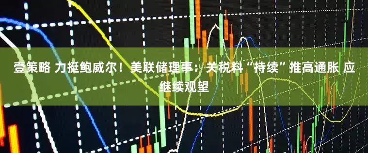 壹策略 力挺鲍威尔！美联储理事：关税料“持续”推高通胀 应继续观望