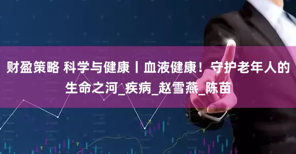 财盈策略 科学与健康丨血液健康！守护老年人的生命之河_疾病_赵雪燕_陈苗