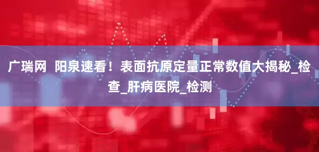 广瑞网  阳泉速看！表面抗原定量正常数值大揭秘_检查_肝病医院_检测