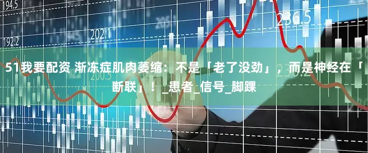 51我要配资 渐冻症肌肉萎缩：不是「老了没劲」，而是神经在「断联」！_患者_信号_脚踝