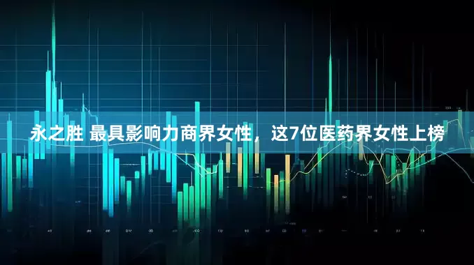 永之胜 最具影响力商界女性，这7位医药界女性上榜