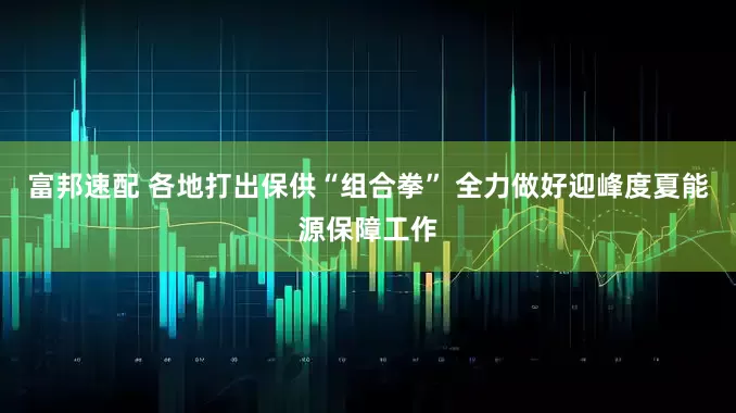 富邦速配 各地打出保供“组合拳” 全力做好迎峰度夏能源保障工作