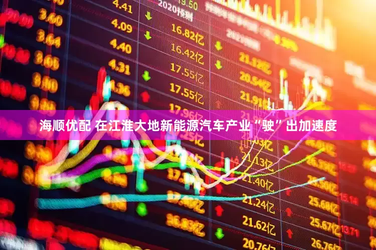 海顺优配 在江淮大地新能源汽车产业“驶”出加速度
