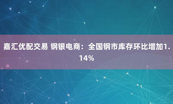 嘉汇优配交易 钢银电商：全国钢市库存环比增加1.14%