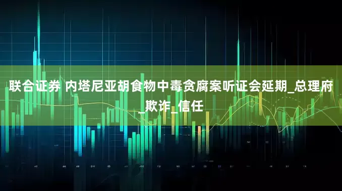 联合证券 内塔尼亚胡食物中毒贪腐案听证会延期_总理府_欺诈_信任
