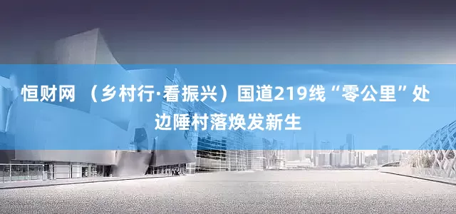恒财网 （乡村行·看振兴）国道219线“零公里”处 边陲村落焕发新生