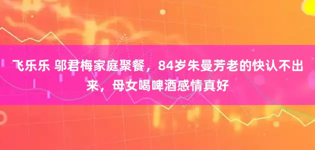 飞乐乐 邬君梅家庭聚餐，84岁朱曼芳老的快认不出来，母女喝啤酒感情真好