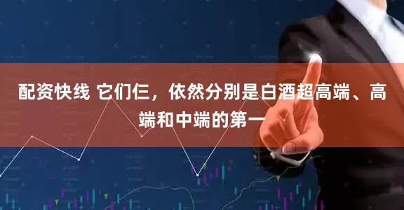 配资快线 它们仨，依然分别是白酒超高端、高端和中端的第一