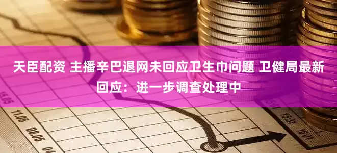 天臣配资 主播辛巴退网未回应卫生巾问题 卫健局最新回应：进一步调查处理中