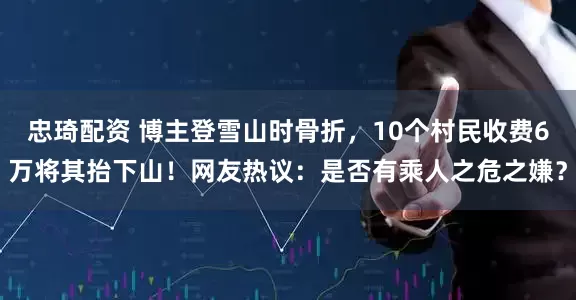忠琦配资 博主登雪山时骨折，10个村民收费6万将其抬下山！网友热议：是否有乘人之危之嫌？