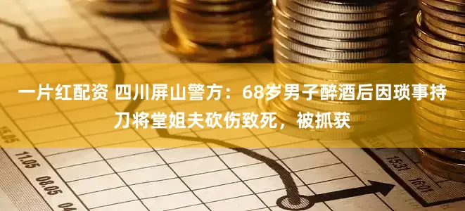 一片红配资 四川屏山警方：68岁男子醉酒后因琐事持刀将堂姐夫砍伤致死，被抓获