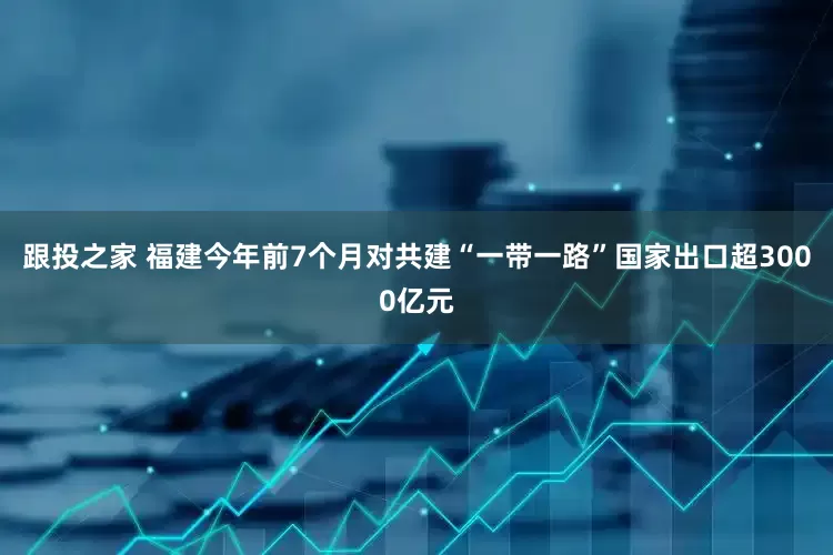 跟投之家 福建今年前7个月对共建“一带一路”国家出口超3000亿元