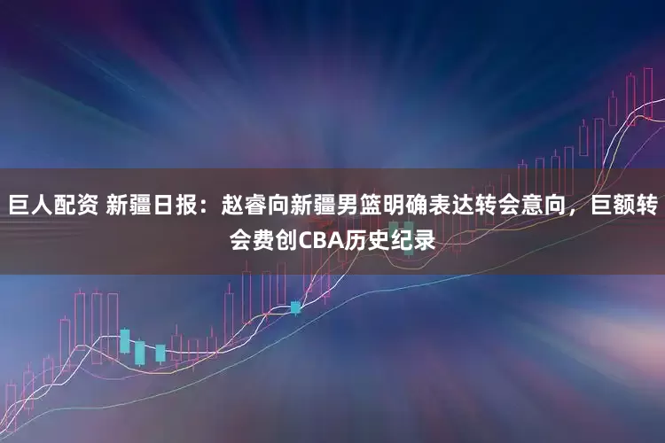 巨人配资 新疆日报：赵睿向新疆男篮明确表达转会意向，巨额转会费创CBA历史纪录