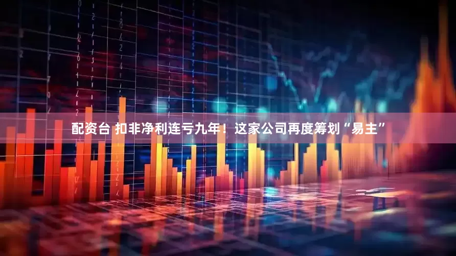 配资台 扣非净利连亏九年！这家公司再度筹划“易主”