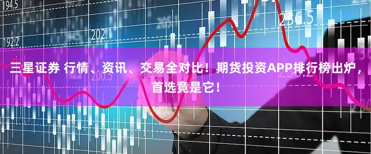 三星证券 行情、资讯、交易全对比！期货投资APP排行榜出炉，首选竟是它！