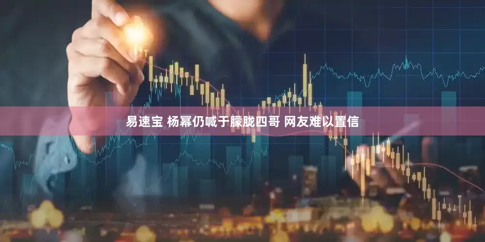 易速宝 杨幂仍喊于朦胧四哥 网友难以置信