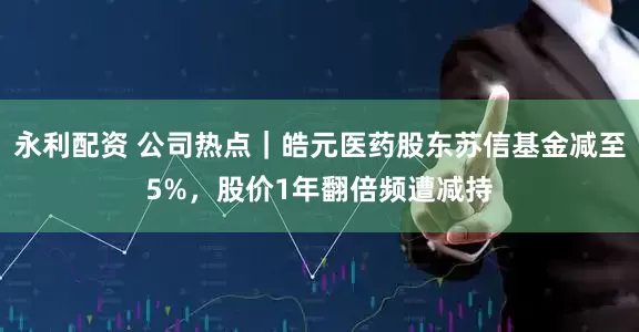 永利配资 公司热点｜皓元医药股东苏信基金减至5%，股价1年翻倍频遭减持