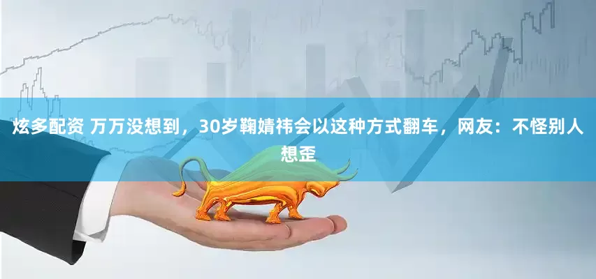 炫多配资 万万没想到，30岁鞠婧祎会以这种方式翻车，网友：不怪别人想歪