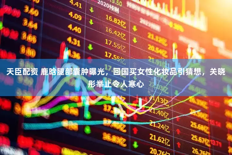 天臣配资 鹿晗腿部囊肿曝光，回国买女性化妆品引猜想，关晓彤举止令人寒心
