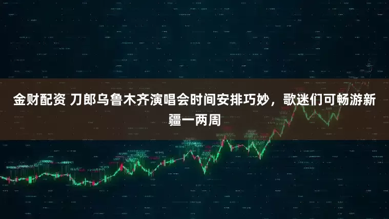 金财配资 刀郎乌鲁木齐演唱会时间安排巧妙，歌迷们可畅游新疆一两周