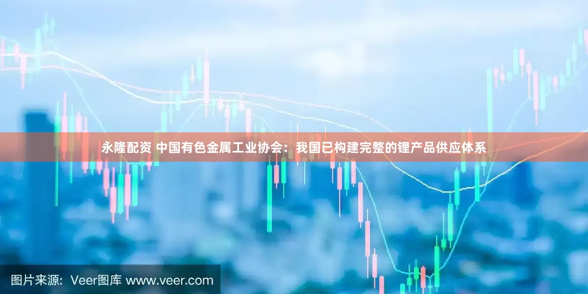 永隆配资 中国有色金属工业协会：我国已构建完整的锂产品供应体系