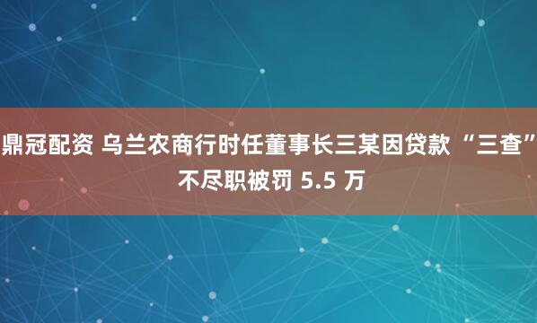 鼎冠配资 乌兰农商行时任董事长三某因贷款 “三查” 不尽职被罚 5.5 万