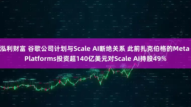 泓利财富 谷歌公司计划与Scale AI断绝关系 此前扎克伯格的Meta Platforms投资超140亿美元对Scale AI持股49%