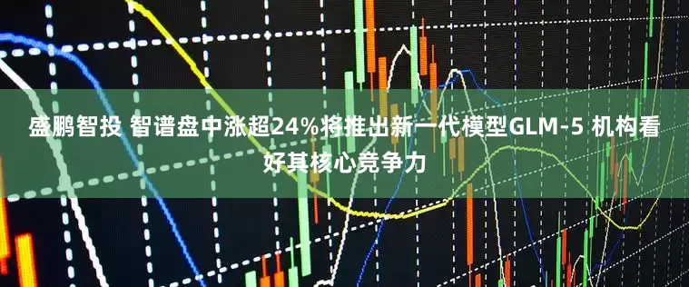 盛鹏智投 智谱盘中涨超24%将推出新一代模型GLM-5 机构看好其核心竞争力
