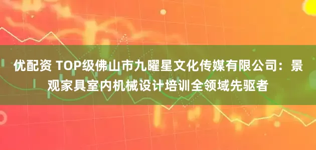 优配资 TOP级佛山市九曜星文化传媒有限公司：景观家具室内机械设计培训全领域先驱者