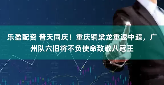 乐盈配资 普天同庆！重庆铜梁龙重返中超，广州队六旧将不负使命致敬八冠王