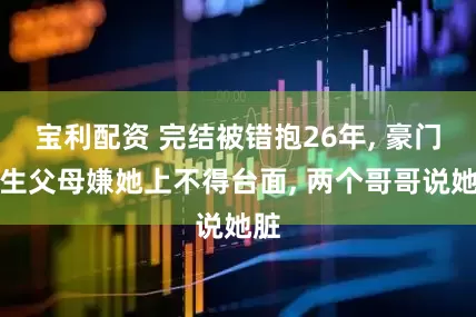 宝利配资 完结被错抱26年, 豪门亲生父母嫌她上不得台面, 两个哥哥说她脏